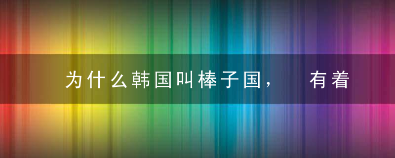 为什么韩国叫棒子国， 有着什么由来？